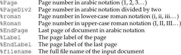 %Page Page num berinarabic notation(1,2,3...)
%PageDiv2 Page num berinarabic notationdividedby two
%roman Page num berinlower-case rom an notation (i,ii,iii...)
%Roman Page num berinupp er-case roman notation(I,II,III...)
%EndPage Lastpage ofdocum entinarabic notation
%Label Th epage labelofthepage
%EndLabel Th epage labelofthelastpage
%filename Th efullfilen am e ofthe inp utdocum ent